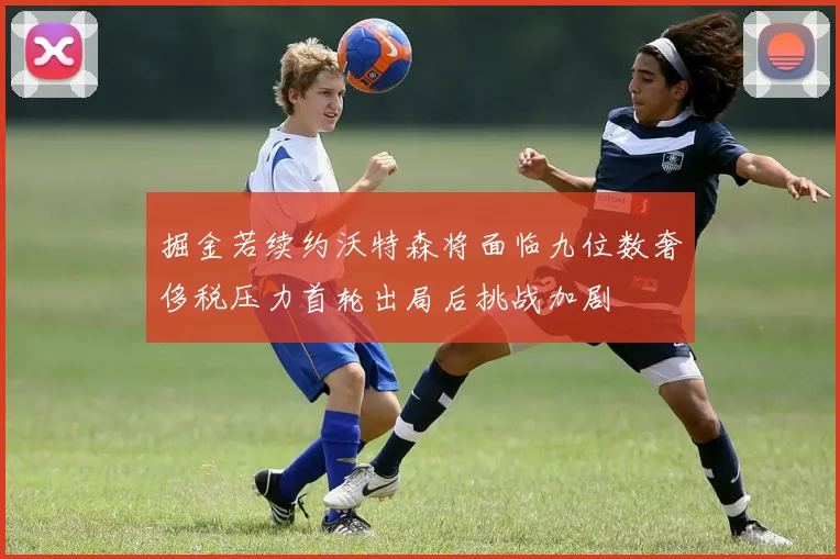 掘金若续约沃特森将面临九位数奢侈税压力首轮出局后挑战加剧