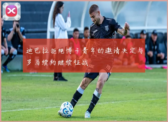 迪巴拉拒绝博卡青年的邀请决定与罗马续约继续征战