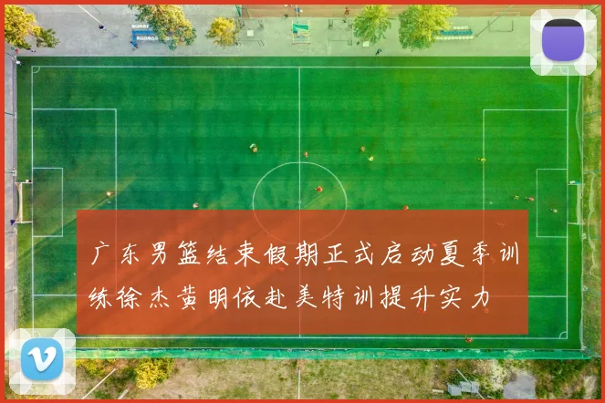 广东男篮结束假期正式启动夏季训练徐杰黄明依赴美特训提升实力