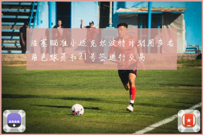 活塞瞄准小迈克尔波特计划用多名角色球员和21号签进行交易