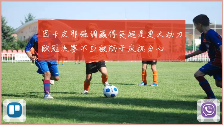 因卡皮耶强调赢得英超是更大动力欧冠决赛不应被瓶子庆祝分心