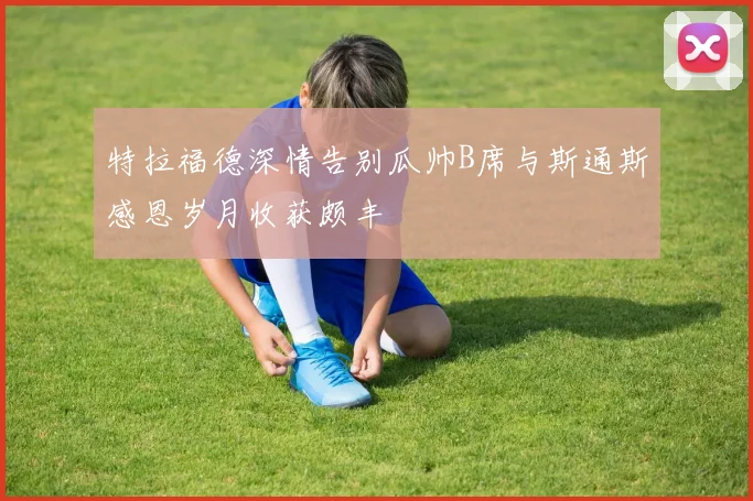 特拉福德深情告别瓜帅B席与斯通斯感恩岁月收获颇丰