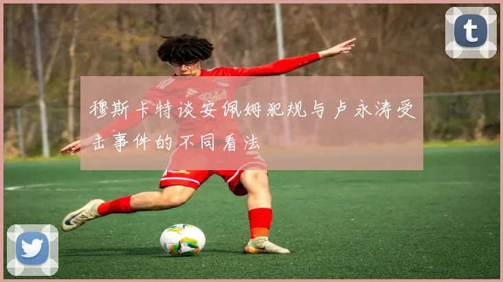 穆斯卡特谈安佩姆犯规与卢永涛受击事件的不同看法