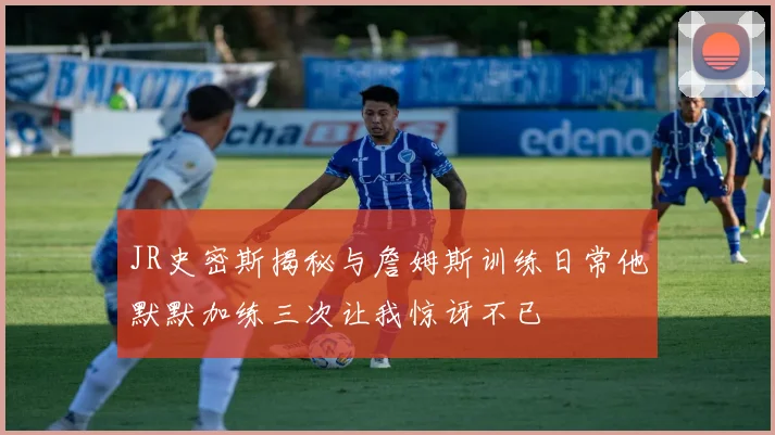 JR史密斯揭秘与詹姆斯训练日常他默默加练三次让我惊讶不已