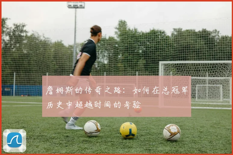 詹姆斯的传奇之路：如何在总冠军历史中超越时间的考验