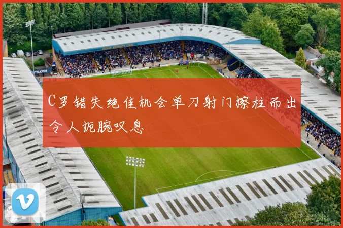 C罗错失绝佳机会单刀射门擦柱而出令人扼腕叹息