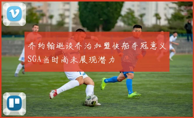 乔约翰逊谈乔治加盟快船夺冠意义SGA当时尚未展现潜力