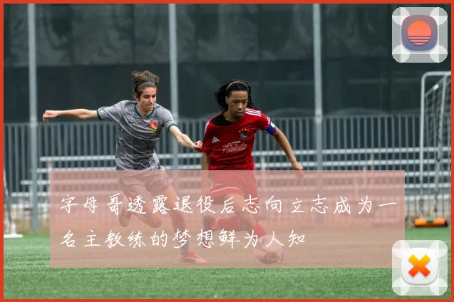 字母哥透露退役后志向立志成为一名主教练的梦想鲜为人知