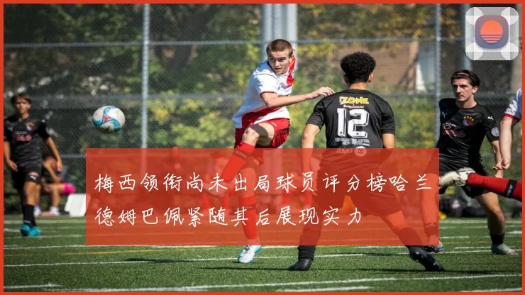 梅西领衔尚未出局球员评分榜哈兰德姆巴佩紧随其后展现实力