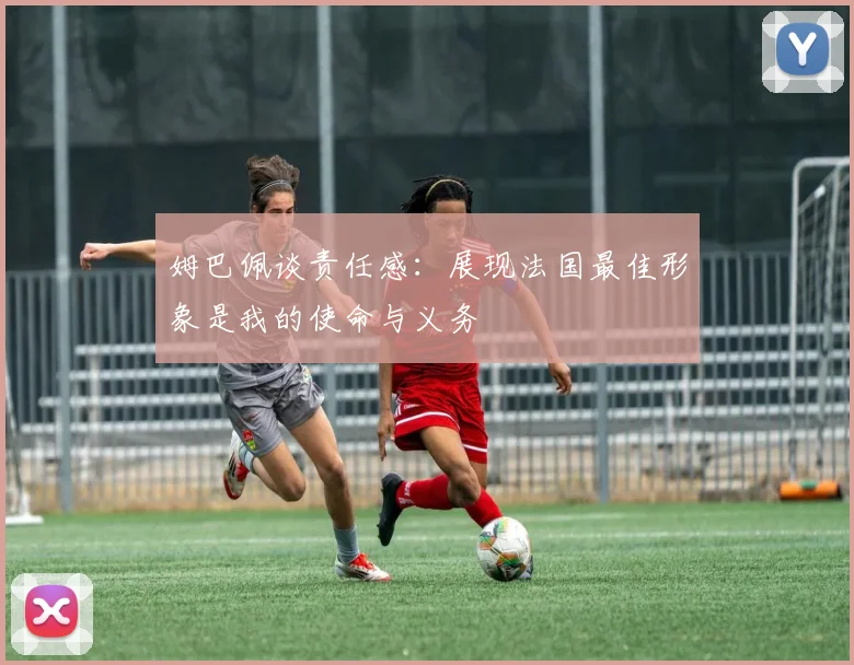 姆巴佩谈责任感：展现法国最佳形象是我的使命与义务