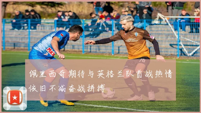 佩里西奇期待与英格兰队首战热情依旧不减奋战拼搏