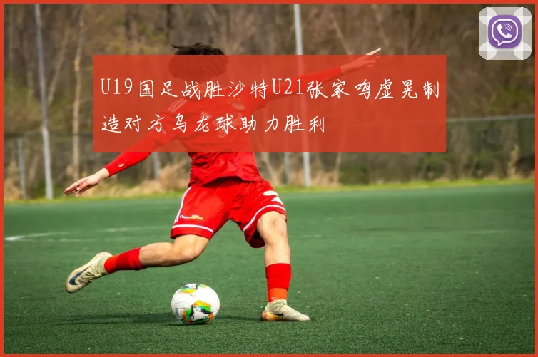 U19国足战胜沙特U21张家鸣虚晃制造对方乌龙球助力胜利