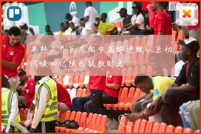老熟人乔瓦尼向中国球迷致以亲切问候回忆陕西执教时光