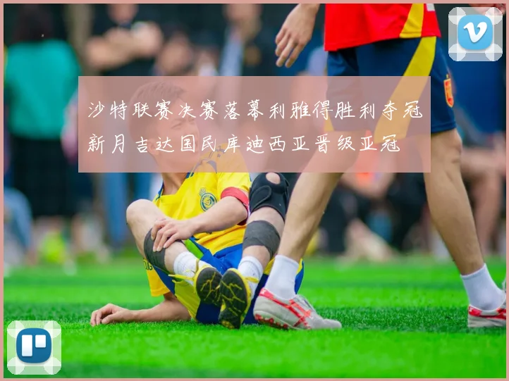 沙特联赛决赛落幕利雅得胜利夺冠新月吉达国民库迪西亚晋级亚冠