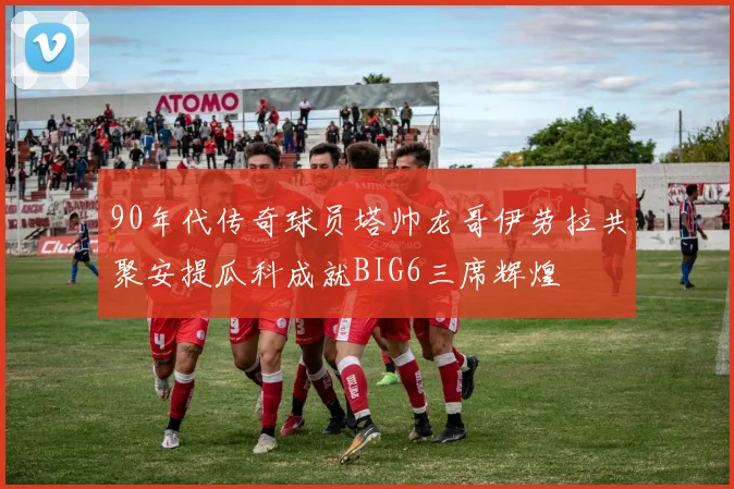 90年代传奇球员塔帅龙哥伊劳拉共聚安提瓜科成就BIG6三席辉煌