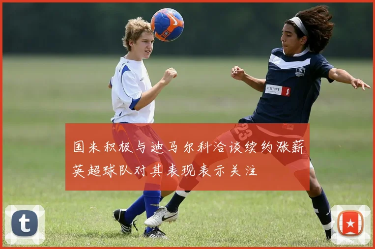 国米积极与迪马尔科洽谈续约涨薪英超球队对其表现表示关注