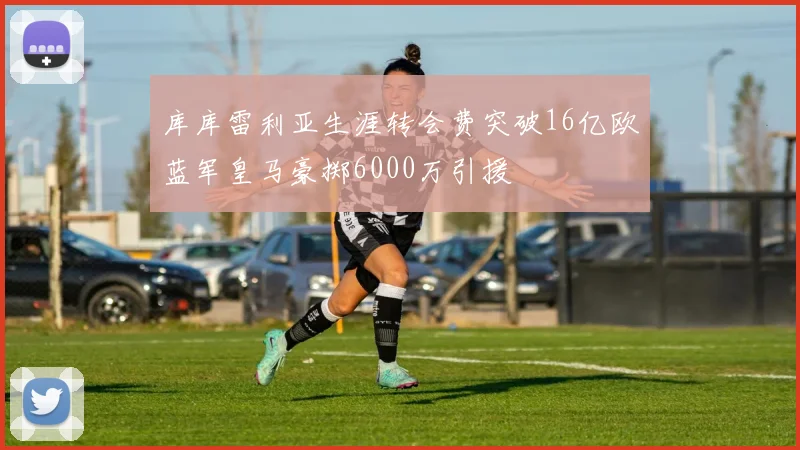 库库雷利亚生涯转会费突破16亿欧蓝军皇马豪掷6000万引援