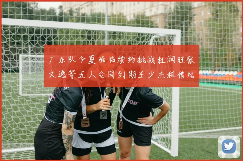 广东队今夏面临续约挑战杜润旺张文逸等五人合同到期王少杰租借结束