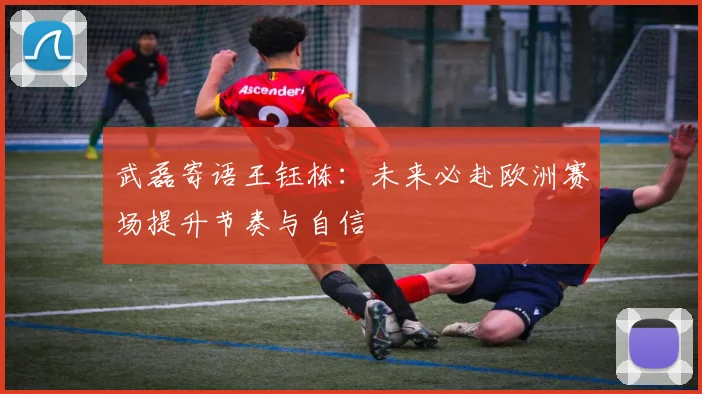 武磊寄语王钰栋：未来必赴欧洲赛场提升节奏与自信