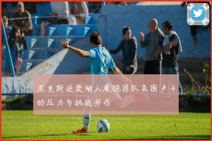 尼克斯逆袭湖人展现团队氛围卢卡的压力与挑战并存