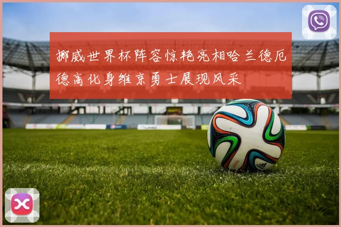 挪威世界杯阵容惊艳亮相哈兰德厄德高化身维京勇士展现风采