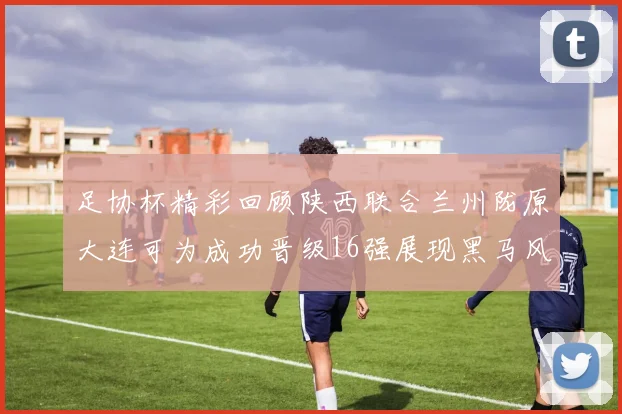 足协杯精彩回顾陕西联合兰州陇原大连可为成功晋级16强展现黑马风采